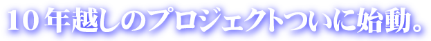 10年越しのプロジェクトついに始動